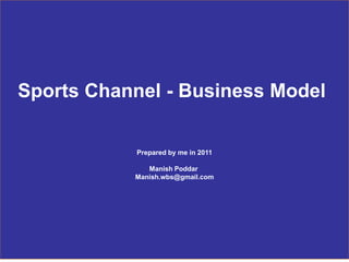 1
June 2011
Sports Channel Business Proposal
Sports Channel - Business Model
Prepared by me in 2011
Manish Poddar
Manish.wbs@gmail.com
 