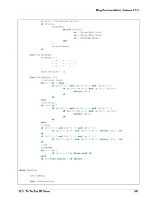 Ring Documentation, Release 1.5.3
nStatus = CheckWinner(aList)
if nStatus
oGameOver {
Switch nStatus
on 1 Player1Win(this)
on 2 Player2Win(this)
on 3 NoOneWin(this)
off
}
refreshGame()
ok
func refreshGame
aGameMap = [
[ :n , :n , :n ] ,
[ :n , :n , :n ] ,
[ :n , :n , :n ]
]
cActivePlayer = :x
func CheckWinner lst
//vertical check
for v=1 to 9 step 3
if lst[v]!=0 and lst[v+1]!=0 and lst[v+2]!=0
if lst[v]=lst[v+1] and lst[v+1]=lst[v+2]
return lst[v]
ok
ok
next
//horzintal
for h=1 to 3
if lst[h]!=0 and lst[h+3]!=0 and lst[h+6]!=0
if lst[h]=lst[h+3] and lst[h+3]=lst[h+6]
return lst[h]
ok
ok
next
//Cross
if lst[1]!=0 and lst[5]!=0 and lst[9]!=0
if lst[1]=lst[5] and lst[5]=lst[9] return lst[1] ok
ok
if lst[3]!=0 and lst[5]!=0 and lst[7]!=0
if lst[3]=lst[5] and lst[5]=lst[7] return lst[3] ok
ok
//tie
tie=true
for i=1 to 9
if lst[i]=0 tie=false exit ok
next
if tie=true return 3 ok return 0
class GameOver
font bitmap
func loadresources
55.3. TicTacToe 3D Game 561
 