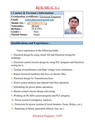 RESUME (C.V.)
Electrical Engineer / UOT
( Contact & Personal ) information:
Graduation certificate: Electrical Engineer
Email: hameedjassem@gmail.com
Mobile NO. : (07810642674 )
Nationality: IRAQI.
Birthday : 28-4-1993
Gender : Male
Marital Status: Single
Qualifications and Experiences :
I have experiences in the following fields:
1. Electrical design by using AutoCAD and Electrical wiring for
buildings.
2. Electrical control circuits design by using PLC program and Electrical
wiring for it.
3. Testing of transformers and High voltage wires insulations.
4. Repair electrical machines that have an electric idles.
5. Electrical design for Transmission lines.
6. Power system analysis and optimal load flow operation.
7. Scheduling for power plants operations.
8. Motors control circuits design and wiring.
9. Working on SCADA system program and PLC program.
10. Power system Contingency Analysis.
11. Protection for power systems (Circuit breakers, Fuses, Relays, etc.).
12. Repairing of failure generators (Diesel, Gas, etc.)
 
