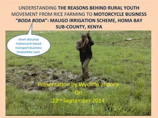 UNDERSTANDING THE REASONS BEHIND RURAL YOUTH
MOVEMENT FROM RICE FARMING TO MOTORCYCLE BUSINESS
“BODA BODA”: MAUGO IRRIGATION SCHEME, HOMA BAY
SUB-COUNTY, KENYA
Presentation by Wycliffe ondoro
On
22nd
September 2014
short-distance
motorcycle based
transport business
(motorbike taxi)
 