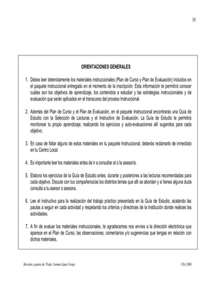 10




                                                    ORIENTACIONES GENERALES

 1. Debes leer detenidamente los materiales instruccionales (Plan de Curso y Plan de Evaluación) incluidos en
    el paquete instruccional entregado en el momento de la inscripción. Esta información te permitirá conocer
    cuáles son los objetivos de aprendizaje, los contenidos a estudiar y las estrategias instruccionales y de
    evaluación que serán aplicados en el transcurso del proceso Instruccional.

 2. Además del Plan de Curso y el Plan de Evaluación, en el paquete Instruccional encontrarás una Guía de
    Estudio con la Selección de Lecturas y el Instructivo de Evaluación. La Guía de Estudio te permitirá
    monitorear tu propio aprendizaje, realizando los ejercicios y auto-evaluaciones allí sugeridos para cada
    objetivo.

 3. En caso de faltar alguno de estos materiales en tu paquete Instruccional, deberás reclamarlo de inmediato
    en tu Centro Local.

 4. Es importante leer los materiales antes de ir a consultar al o la asesor/a.

 5. Elabora los ejercicios de la Guía de Estudio antes, durante y posteriores a las lecturas recomendadas para
    cada objetivo. Discute con tus compañeros/as los distintos temas que allí se abordan y si tienes alguna duda
    consulta a tu asesor o asesora.

 6. Lee el instructivo para la realización del trabajo práctico presentado en la Guía de Estudio, acatando las
    pautas a seguir en cada actividad y respetando los criterios y directrices de la Institución donde realices las
    actividades.

 7. A fin de evaluar los materiales instruccionales, te agradecemos nos envíes a la dirección electrónica que
    aparece en el Plan de Curso, las observaciones, comentarios y/o sugerencias que tengas en relación con
    dichos materiales.



Revisión y ajustes de: Profa. Carmen López Corujo                                                          UNA 2008
 