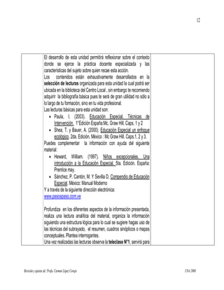 12




                  El desarrollo de esta unidad permitirá reflexionar sobre el contexto
                  donde se ejerce la práctica docente especializada y las
                  características del sujeto sobre quien recae esta acción.
                  Los contenidos están exhaustivamente desarrollados en la
                  selección de lecturas organizada para esta unidad la cual podrá ser
                  ubicada en la biblioteca del Centro Local , sin embargo te recomiendo
                  adquirir la bibliografía básica pues te será de gran utilidad no sólo a
                  lo largo de tu formación, sino en tu vida profesional.
                  Las lecturas básicas para esta unidad son:
                       Paula, I. (2003). Educación Especial. Técnicas de
                         Intervención. 1°Edición España:Mc. Graw Hill. Caps. 1 y 2
                       Shea, T. y Bauer, A. (2000). Educación Especial un enfoque
                         ecológico. 2da. Edición. México : Mc Graw Hill. Caps.1, 2 y 3.
                  Puedes complementar la información con ayuda del siguiente
                  material:
                       Heward, William. (1997). Niños excepcionales. Una
                         introducción a la Educación Especial. 5ta. Edición. España:
                         Prentice may.
                       Sánchez, P. Cantón, M. Y Sevilla D. Compendio de Educación
                         Especial. México: Manual Moderno
                  Y a través de la siguiente dirección electrónica:
                  www.pasoapaso.com.ve

                  Profundiza en los diferentes aspectos de la información presentada,
                  realiza una lectura analítica del material, organiza la información
                  siguiendo una estructura lógica para lo cual se sugiere hagas uso de
                  las técnicas del subrayado, el resumen, cuadros sinópticos o mapas
                  conceptuales. Plantea interrogantes.
                  Una vez realizadas las lecturas observa la teleclase N°1, servirá para




Revisión y ajustes de: Profa. Carmen López Corujo                                           UNA 2008
 