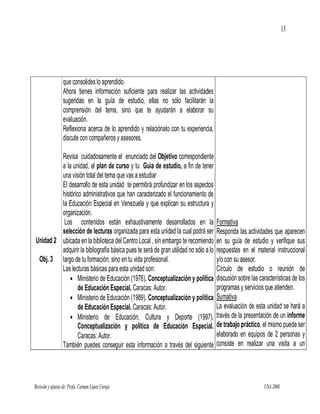 13




                  que consolides lo aprendido.
                  Ahora tienes información suficiente para realizar las actividades
                  sugeridas en la guía de estudio, ellas no sólo facilitarán la
                  comprensión del tema, sino que te ayudarán a elaborar su
                  evaluación.
                  Reflexiona acerca de lo aprendido y relaciónalo con tu experiencia,
                  discute con compañeros y asesores.

         Revisa cuidadosamente el enunciado del Objetivo correspondiente
         a la unidad, el plan de curso y tu Guía de estudio, a fin de tener
         una visión total del tema que vas a estudiar
         El desarrollo de esta unidad te permitirá profundizar en los aspectos
         histórico administrativos que han caracterizado el funcionamiento de
         la Educación Especial en Venezuela y que explican su estructura y
         organización.
          Los contenidos están exhaustivamente desarrollados en la                      Formativa
         selección de lecturas organizada para esta unidad la cual podrá ser            Responda las actividades que aparecen
Unidad 2 ubicada en la biblioteca del Centro Local , sin embargo te recomiendo          en su guía de estudio y verifique sus
         adquirir la bibliografía básica pues te será de gran utilidad no sólo a lo     respuestas en el material instruccional
 Obj. 3 largo de tu formación, sino en tu vida profesional.                             y/o con su asesor.
         Las lecturas básicas para esta unidad son:                                     Círculo de estudio o reunión de
              Ministerio de Educación (1976). Conceptualización y política             discusión sobre las características de los
                 de Educación Especial. Caracas: Autor.                                 programas y servicios que atienden.
              Ministerio de Educación (1989). Conceptualización y política             Sumativa
                 de Educación Especial. Caracas: Autor.                                 La evaluación de esta unidad se hará a
              Ministerio de Educación, Cultura y Deporte (1997).                       través de la presentación de un informe
                 Conceptualización y política de Educación Especial.                    de trabajo práctico, el mismo puede ser
                 Caracas: Autor.                                                        elaborado en equipos de 2 personas y
         También puedes conseguir esta información a través del siguiente               consiste en realizar una visita a un




Revisión y ajustes de: Profa. Carmen López Corujo                                                             UNA 2008
 