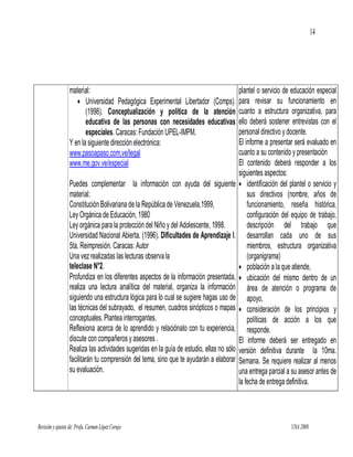 14




                  material:                                                                plantel o servicio de educación especial
                      Universidad Pedagógica Experimental Libertador (Comps).             para revisar su funcionamiento en
                         (1998). Conceptualización y política de la atención               cuanto a estructura organizativa, para
                         educativa de las personas con necesidades educativas              ello deberá sostener entrevistas con el
                         especiales. Caracas: Fundación UPEL-IMPM.                         personal directivo y docente.
                  Y en la siguiente dirección electrónica:                                 El informe a presentar será evaluado en
                  www.pasoapaso.com.ve/legal                                               cuanto a su contenido y presentación
                  www.me.gov.ve/especial                                                   El contenido deberá responder a los
                                                                                           siguientes aspectos:
                  Puedes complementar la información con ayuda del siguiente                identificación del plantel o servicio y
                  material:                                                                    sus directivos (nombre, años de
                  Constitución Bolivariana de la República de Venezuela,1999,                  funcionamiento, reseña histórica,
                  Ley Orgánica de Educación, 1980                                              configuración del equipo de trabajo,
                  Ley orgánica para la protección del Niño y del Adolescente, 1998.            descripción del trabajo que
                  Universidad Nacional Abierta. (1996). Dificultades de Aprendizaje I.         desarrollan cada uno de sus
                  5ta. Reimpresión. Caracas: Autor                                             miembros, estructura organizativa
                  Una vez realizadas las lecturas observa la                                   (organigrama)
                  teleclase N°2.                                                            población a la que atiende,
                  Profundiza en los diferentes aspectos de la información presentada,       ubicación del mismo dentro de un
                  realiza una lectura analítica del material, organiza la información          área de atención o programa de
                  siguiendo una estructura lógica para lo cual se sugiere hagas uso de         apoyo,
                  las técnicas del subrayado, el resumen, cuadros sinópticos o mapas        consideración de los principios y
                  conceptuales. Plantea interrogantes.                                         políticas de acción a los que
                  Reflexiona acerca de lo aprendido y relaciónalo con tu experiencia,          responde.
                  discute con compañeros y asesores .                                      El informe deberá ser entregado en
                  Realiza las actividades sugeridas en la guía de estudio, ellas no sólo   versión definitiva durante la 10ma.
                  facilitarán tu comprensión del tema, sino que te ayudarán a elaborar     Semana. Se requiere realizar al menos
                  su evaluación.                                                           una entrega parcial a su asesor antes de
                                                                                           la fecha de entrega definitiva.



Revisión y ajustes de: Profa. Carmen López Corujo                                                                UNA 2008
 