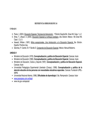 REFERENCIAS BIBLIOGRÁFICAS

UNIDAD I

   4. Paula, I. (2003). Educación Especial. Técnicas de Intervención. 1°Edición España:Mc. Graw Hill. Caps. 1 y 2
   5. Shea, T. y Bauer, A. (2000). Educación Especial un enfoque ecológico. 2da. Edición. México : Mc Graw Hill.
      Caps.1, 2 y 3.
    Heward, William. (1997). Niños excepcionales. Una introducción a la Educación Especial. 5ta. Edición.
      España: Prentice may.
    Sánchez, P. Cantón, M. Y Sevilla D. Compendio de Educación Especial. México: Manual Moderno.

UNIDAD II
   Ministerio de Educación (1976). Conceptualización y política de Educación Especial. Caracas: Autor.
   Ministerio de Educación (1989). Conceptualización y política de Educación Especial. Caracas: Autor.
   Ministerio de Educación, Cultura y Deporte (1997). Conceptualización y política de Educación Especial.
     Caracas: Autor.
   Universidad Pedagógica Experimental Libertador (Comps). (1998). Conceptualización y política de la
     atención educativa de las personas con necesidades educativas especiales. Caracas: Fundación UPEL-
     IMPM.
   Universidad Nacional Abierta. (1996). Dificultades de Aprendizaje I. 5ta. Reimpresión. Caracas: Autor
   www.pasoapaso.com.ve/legal
   www.me.gov.ve/especial
 