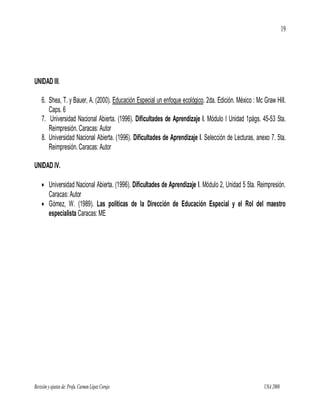 19




UNIDAD III.

    6. Shea, T. y Bauer, A. (2000). Educación Especial un enfoque ecológico. 2da. Edición. México : Mc Graw Hill.
       Caps. 6
    7. Universidad Nacional Abierta. (1996). Dificultades de Aprendizaje I. Módulo I Unidad 1págs. 45-53 5ta.
       Reimpresión. Caracas: Autor
    8. Universidad Nacional Abierta. (1996). Dificultades de Aprendizaje I. Selección de Lecturas, anexo 7. 5ta.
       Reimpresión. Caracas: Autor

UNIDAD IV.

     Universidad Nacional Abierta. (1996). Dificultades de Aprendizaje I. Módulo 2, Unidad 5 5ta. Reimpresión.
      Caracas: Autor
     Gómez, W. (1989). Las políticas de la Dirección de Educación Especial y el Rol del maestro
      especialista Caracas: ME




Revisión y ajustes de: Profa. Carmen López Corujo                                                      UNA 2008
 