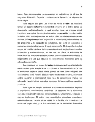 3



hacer. Estas competencias se desagregan en indicadores, de allí que la
asignatura Educación Especial contribuye en la formación de algunos de
estos rasgos.
         Para adquirir este perfil , en lo que se refiere al “ser”, es necesario
formar un docente reflexivo de la realidad educativa en el ámbito donde se
desempeña profesionalmente, el cual concibe como un proceso social
inacabado susceptible de estudio sistemático; responsable, con disposición
a asumir tanto sus obligaciones de acción como las consecuencias de las
mismas y comprometido con disposición a involucrarse personalmente en
los problemas y la búsqueda de soluciones, así como en proyectos y
programas relacionados con su área de desempeño. El desarrollo de estos
rasgos es posible mediante la incorporación de estrategias instruccionales
motivantes y contextualizadas, en las que se ofrece al estudiante la
oportunidad de reflexionar sobre la práctica con una actitud comprometida y
responsable a la vez que adquiere los conocimientos necesarios para su
adecuado desempeño.
         Con relación a los rasgos del saber, la asignatura ofrece al estudiante
oportunidades para apropiarse de conocimientos diversos relacionados con
la Educación Especial desde varios puntos de vista como disciplina del
conocimiento, como variante escolar y como modalidad educativa, dentro del
ámbito nacional e internacional. Este tipo de conocimiento implica un
adecuado manejo teórico que cubre elementos de tipo sociológico, cognitivo
y cultural.
         Para lograr los rasgos señalados el curso facilita contenidos dirigidos
a proporcionar conocimientos inherentes             al desarrollo de la educación
especial, su evolución histórica, conceptualización, fundamentos, enfoques y
nuevas tendencias. El sujeto con necesidades educativas especiales,
conceptualización, características, papel de la familia y la comunidad. La
estructura organizativa y el funcionamiento de la modalidad Educación




Revisión y ajustes de: Profa. Carmen López Corujo
 