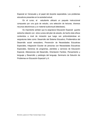 4



Especial en Venezuela y el papel del docente especialista. Los problemas
educativos presentes en la sociedad actual.
         En el curso, el                estudiante utilizará un paquete instruccional
compuesto por una guía de estudio, una selección de lecturas, diversos
recursos electrónicos y un material audiovisual (teleclases).
         Es importante señalar que la asignatura Educación Especial guarda
estrecha relación con otros cursos del plan de estudio, de hecho ésta ofrece
contenidos a nivel de iniciación que luego van profundizándose en
asignaturas tales como: Desarrollo del Sistema Educativo, Problemática del
Desarrollo social venezolano, Prevención de Necesidades Educativas
Especiales, Integración Escolar de personas con Necesidades Educativas
Especiales, Gerencia de programas, planteles y servicios de Educación
Especial, Alteraciones del Desarrollo, Orientación Familiar, Pensamiento y
lenguaje y Desarrollo y patología del lenguaje, Seminario de Solución de
Problemas en Educación Especial I y II.




Revisión y ajustes de: Profa. Carmen López Corujo
 