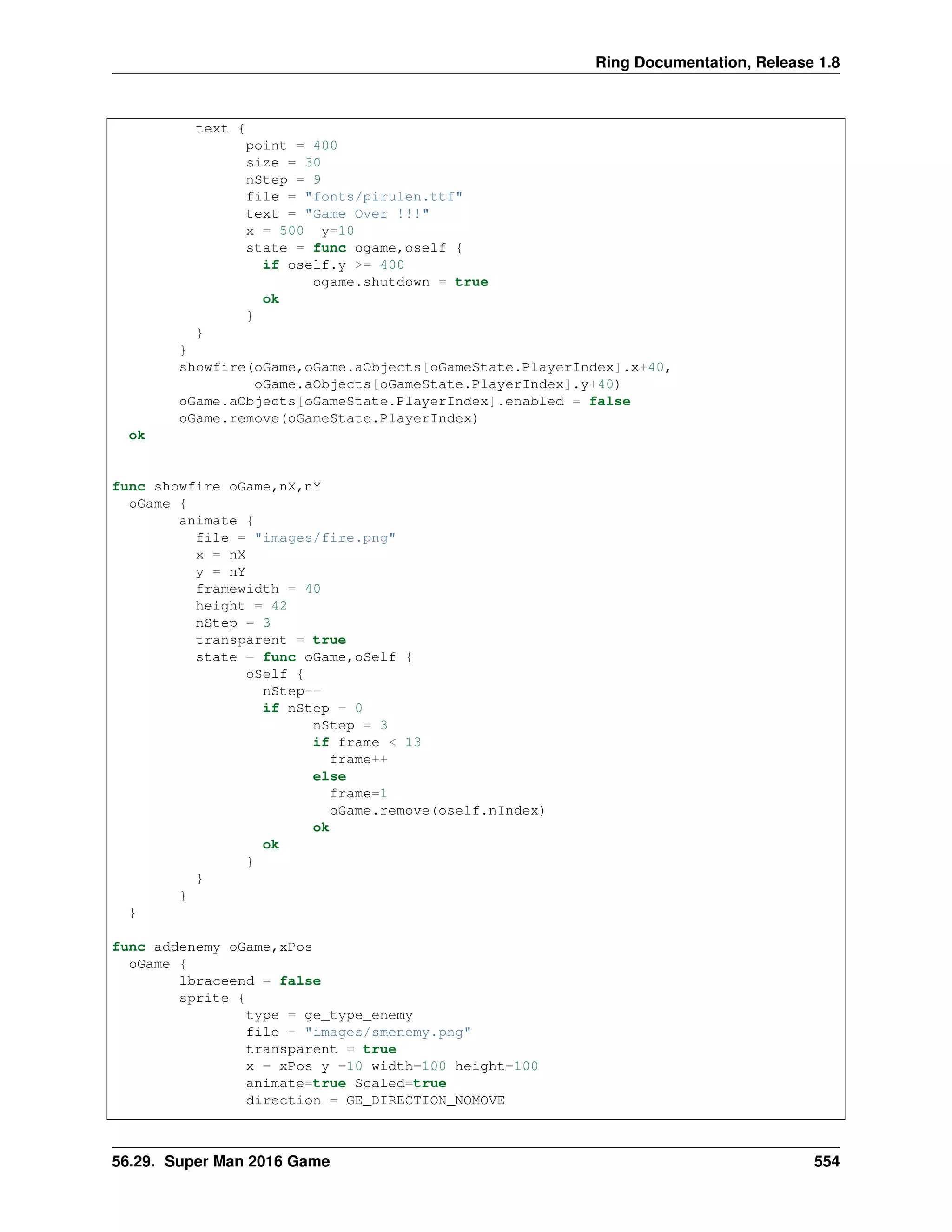 Ring Documentation, Release 1.8
text {
point = 400
size = 30
nStep = 9
file = "fonts/pirulen.ttf"
text = "Game Over !!!"
x = 500 y=10
state = func ogame,oself {
if oself.y >= 400
ogame.shutdown = true
ok
}
}
}
showfire(oGame,oGame.aObjects[oGameState.PlayerIndex].x+40,
oGame.aObjects[oGameState.PlayerIndex].y+40)
oGame.aObjects[oGameState.PlayerIndex].enabled = false
oGame.remove(oGameState.PlayerIndex)
ok
func showfire oGame,nX,nY
oGame {
animate {
file = "images/fire.png"
x = nX
y = nY
framewidth = 40
height = 42
nStep = 3
transparent = true
state = func oGame,oSelf {
oSelf {
nStep--
if nStep = 0
nStep = 3
if frame < 13
frame++
else
frame=1
oGame.remove(oself.nIndex)
ok
ok
}
}
}
}
func addenemy oGame,xPos
oGame {
lbraceend = false
sprite {
type = ge_type_enemy
file = "images/smenemy.png"
transparent = true
x = xPos y =10 width=100 height=100
animate=true Scaled=true
direction = GE_DIRECTION_NOMOVE
56.29. Super Man 2016 Game 554
 