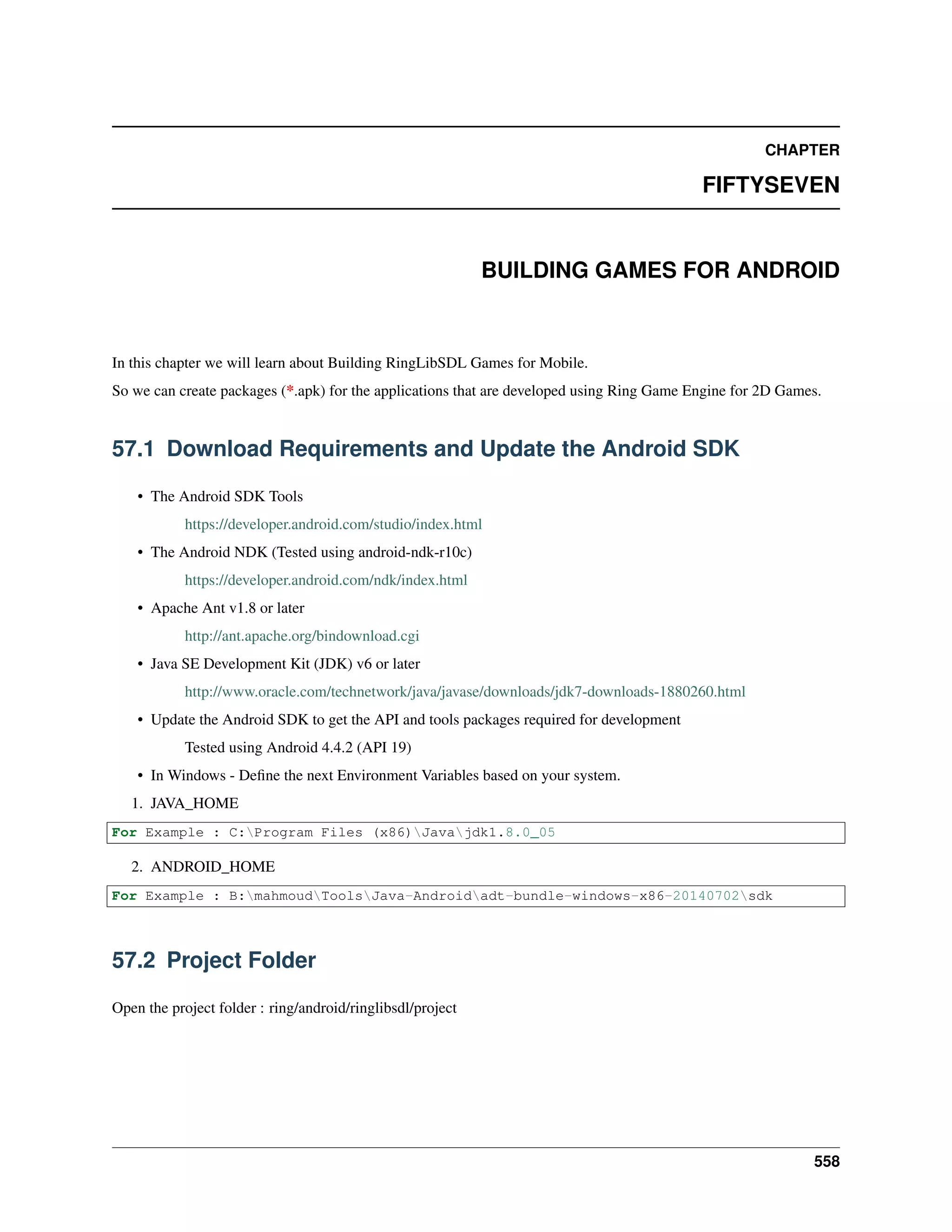 CHAPTER
FIFTYSEVEN
BUILDING GAMES FOR ANDROID
In this chapter we will learn about Building RingLibSDL Games for Mobile.
So we can create packages (*.apk) for the applications that are developed using Ring Game Engine for 2D Games.
57.1 Download Requirements and Update the Android SDK
• The Android SDK Tools
https://developer.android.com/studio/index.html
• The Android NDK (Tested using android-ndk-r10c)
https://developer.android.com/ndk/index.html
• Apache Ant v1.8 or later
http://ant.apache.org/bindownload.cgi
• Java SE Development Kit (JDK) v6 or later
http://www.oracle.com/technetwork/java/javase/downloads/jdk7-downloads-1880260.html
• Update the Android SDK to get the API and tools packages required for development
Tested using Android 4.4.2 (API 19)
• In Windows - Deﬁne the next Environment Variables based on your system.
1. JAVA_HOME
For Example : C:Program Files (x86)Javajdk1.8.0_05
2. ANDROID_HOME
For Example : B:mahmoudToolsJava-Androidadt-bundle-windows-x86-20140702sdk
57.2 Project Folder
Open the project folder : ring/android/ringlibsdl/project
558
 