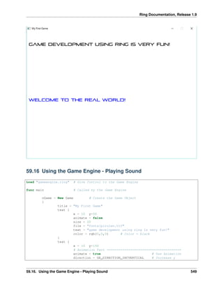 Ring Documentation, Release 1.9
59.16 Using the Game Engine - Playing Sound
Load "gameengine.ring" # Give Control to the Game Engine
func main # Called by the Game Engine
oGame = New Game # Create the Game Object
{
title = "My First Game"
text {
x = 10 y=50
animate = false
size = 20
file = "fonts/pirulen.ttf"
text = "game development using ring is very fun!"
color = rgb(0,0,0) # Color = black
}
text {
x = 10 y=150
# Animation Part ======================================
animate = true # Use Animation
direction = GE_DIRECTION_INCVERTICAL # Increase y
59.16. Using the Game Engine - Playing Sound 549
 