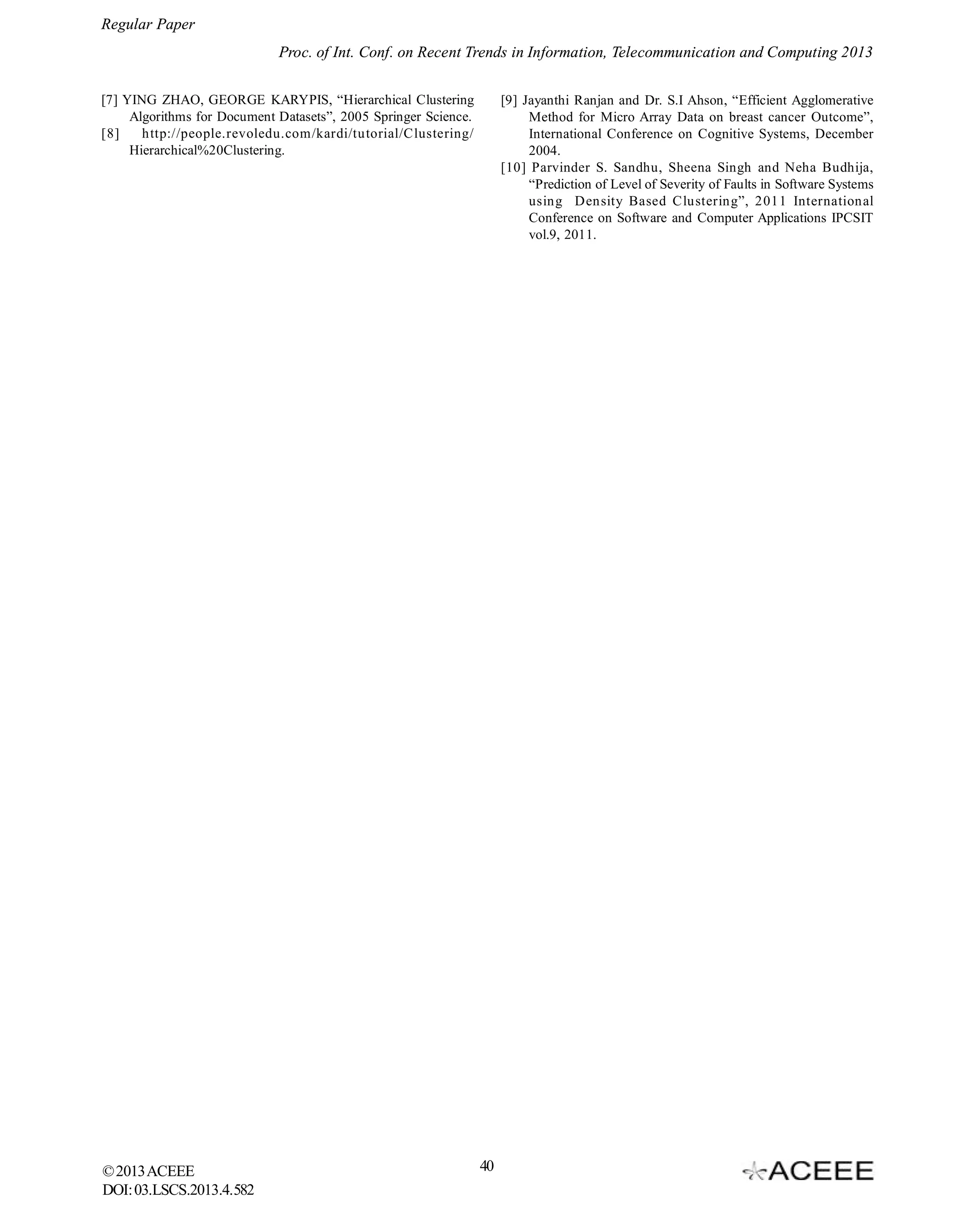 Regular Paper
Proc. of Int. Conf. on Recent Trends in Information, Telecommunication and Computing 2013
[7] YING ZHAO, GEORGE KARYPIS, “Hierarchical Clustering
Algorithms for Document Datasets”, 2005 Springer Science.
[8]
http://people.revoledu.com/kardi/tutorial/Clustering/
Hierarchical%20Clustering.

© 2013 ACEEE
DOI: 03.LSCS.2013.4.582

[9] Jayanthi Ranjan and Dr. S.I Ahson, “Efficient Agglomerative
Method for Micro Array Data on breast cancer Outcome”,
International Conference on Cognitive Systems, December
2004. 
[10] Parvinder S. Sandhu, Sheena Singh and Neha Budhija,
“Prediction of Level of Severity of Faults in Software Systems
using Density Based Clustering”, 2011 International
Conference on Software and Computer Applications IPCSIT
vol.9, 2011.

40

 