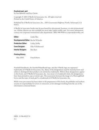 Practical mod_perl
by Stas Bekman and Eric Cholet
Copyright © 2003 O’Reilly & Associates, Inc. All rights reserved.
Printed in the United States of America.
Published by O’Reilly & Associates, Inc., 1005 Gravenstein Highway North, Sebastopol, CA
95472.
O’Reilly & Associates books may be purchased for educational, business, or sales promotional
use. Online editions are also available for most titles (safari.oreilly.com). For more information,
contact our corporate/institutional sales department: (800) 998-9938 or corporate@oreilly.com.
Editor: Linda Mui
Developmental Editor: Rachel Wheeler
Production Editor: Linley Dolby
Cover Designer: Ellie Volckhausen
Interior Designer: Bret Kerr
Printing History:
May 2003: First Edition.
Nutshell Handbook, the Nutshell Handbook logo, and the O’Reilly logo are registered
trademarks of O’Reilly & Associates, Inc. Many of the designations used by manufacturers and
sellers to distinguish their products are claimed as trademarks. Where those designations appear
in this book, and O’Reilly & Associates, Inc. was aware of a trademark claim, the designations
have been printed in caps or initial caps. The association between the image of a Thoroughbred
horse and the topic of mod_perl is a trademark of O’Reilly & Associates, Inc.
While every precaution has been taken in the preparation of this book, the publisher and authors
assume no responsibility for errors or omissions, or for damages resulting from the use of the
information contained herein.
ISBN: 0-596-00227-0
[C]
 