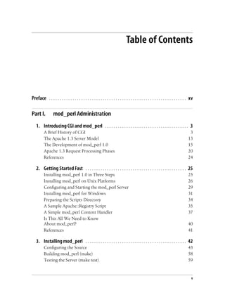 v
Table of Contents
Preface . . . . . . . . . . . . . . . . . . . . . . . . . . . . . . . . . . . . . . . . . . . . . . . . . . . . . . . . . . . . . . . . xv
Part I. mod_perl Administration
1. Introducing CGI and mod_perl . . . . . . . . . . . . . . . . . . . . . . . . . . . . . . . . . . . . . . . 3
A Brief History of CGI 3
The Apache 1.3 Server Model 13
The Development of mod_perl 1.0 15
Apache 1.3 Request Processing Phases 20
References 24
2. Getting Started Fast . . . . . . . . . . . . . . . . . . . . . . . . . . . . . . . . . . . . . . . . . . . . . . . 25
Installing mod_perl 1.0 in Three Steps 25
Installing mod_perl on Unix Platforms 26
Configuring and Starting the mod_perl Server 29
Installing mod_perl for Windows 31
Preparing the Scripts Directory 34
A Sample Apache::Registry Script 35
A Simple mod_perl Content Handler 37
Is This All We Need to Know
About mod_perl? 40
References 41
3. Installing mod_perl . . . . . . . . . . . . . . . . . . . . . . . . . . . . . . . . . . . . . . . . . . . . . . . 42
Configuring the Source 43
Building mod_perl (make) 58
Testing the Server (make test) 59
 