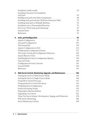 vi | Table of Contents
Installation (make install) 62
Installation Scenarios for Standalone
mod_perl 63
Building mod_perl with Other Components 68
Installing mod_perl with the CPAN.pm Interactive Shell 74
Installing mod_perl on Multiple Machines 76
Installation into a Nonstandard Directory 76
How Can I Tell if mod_perl Is Running? 87
General Notes 89
References 91
4. mod_perl Configuration . . . . . . . . . . . . . . . . . . . . . . . . . . . . . . . . . . . . . . . . . . . . 92
Apache Configuration 92
mod_perl Configuration 101
The Startup File 119
Apache Configuration in Perl 123
Validating the Configuration Syntax 137
The Scope of mod_perl Configuration Directives 138
Apache Restarts Twice 139
Enabling Remote Server Configuration Reports 140
Tips and Tricks 140
Configuration Security Concerns 141
General Pitfalls 144
References 145
5. Web Server Control, Monitoring, Upgrade, and Maintenance . . . . . . . . . . . 146
Starting the Server in Multi-Process Mode 146
Starting the Server in Single-Process Mode 146
Using kill to Control Processes 147
Using apachectl to Control the Server 153
Validating Server Configuration 154
Setuid root Startup Scripts 154
Preparing for Machine Reboot 157
Upgrading a Live Server 162
Three-Tier Server Scheme: Development, Staging, and Production 178
Web Server Monitoring 186
Server Maintenance Chores 199
 