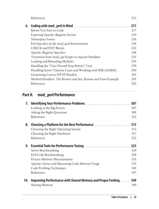 Table of Contents | vii
References 215
6. Coding with mod_perl in Mind . . . . . . . . . . . . . . . . . . . . . . . . . . . . . . . . . . . . . 217
Before You Start to Code 217
Exposing Apache::Registry Secrets 219
Namespace Issues 226
Perl Specifics in the mod_perl Environment 234
CHECK and INIT Blocks 242
Apache::Registry Specifics 248
Transition from mod_cgi Scripts to Apache Handlers 251
Loading and Reloading Modules 259
Handling the “User Pressed Stop Button” Case 278
Handling Server Timeout Cases and Working with $SIG{ALRM} 290
Generating Correct HTTP Headers 291
Method Handlers: The Browse and See, Browse and View Example 295
References 302
Part II. mod_perl Performance
7. Identifying Your Performance Problems . . . . . . . . . . . . . . . . . . . . . . . . . . . . . 307
Looking at the Big Picture 307
Asking the Right Questions 309
References 312
8. Choosing a Platform for the Best Performance . . . . . . . . . . . . . . . . . . . . . . . 313
Choosing the Right Operating System 313
Choosing the Right Hardware 317
References 322
9. Essential Tools for Performance Tuning . . . . . . . . . . . . . . . . . . . . . . . . . . . . . . 323
Server Benchmarking 324
Perl Code Benchmarking 328
Process Memory Measurements 333
Apache::Status and Measuring Code Memory Usage 335
Code Profiling Techniques 340
References 347
10. Improving Performance with Shared Memory and Proper Forking . . . . . . 349
Sharing Memory 349
 