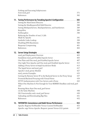 viii | Table of Contents
Forking and Executing Subprocesses
from mod_perl 371
References 382
11. Tuning Performance by Tweaking Apache’s Configuration . . . . . . . . . . . . . . 383
Setting the MaxClients Directive 383
Setting the MaxRequestsPerChild Directive 388
Setting MinSpareServers, MaxSpareServers, and StartServers 389
KeepAlive 389
PerlSetupEnv 390
Reducing the Number of stat( ) Calls
Made by Apache 391
Symbolic Links Lookup 399
Disabling DNS Resolution 400
Response Compressing 401
References 402
12. Server Setup Strategies . . . . . . . . . . . . . . . . . . . . . . . . . . . . . . . . . . . . . . . . . . . 403
mod_perl Deployment Overview 403
Standalone mod_perl-Enabled Apache Server 405
One Plain and One mod_perl-Enabled Apache Server 407
One Light Non-Apache and One mod_perl-Enabled Apache Server 413
Adding a Proxy Server in httpd Accelerator Mode 413
The Squid Server and mod_perl 417
Apache’s mod_proxy Module 427
mod_rewrite Examples 435
Getting the Remote Server IP in the Backend Server in the Proxy Setup 437
Frontend/Backend Proxying with Virtual Hosts 439
HTTP Authentication with Two Servers and a Proxy 443
When One Machine Is Not Enough for Your RDBMS DataBase and mod_perl
443
Running More than One mod_perl Server
on the Same Machine 448
SSL Functionality and a mod_perl Server 450
Uploading and Downloading Big Files 451
References 452
13. TMTOWTDI: Convenience and Habit Versus Performance . . . . . . . . . . . . . . . 453
Apache::Registry PerlHandler Versus Custom PerlHandler 453
Apache::args Versus Apache::Request::param Versus CGI::param 457
 