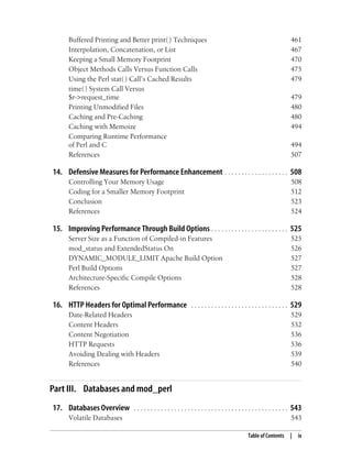 Table of Contents | ix
Buffered Printing and Better print( ) Techniques 461
Interpolation, Concatenation, or List 467
Keeping a Small Memory Footprint 470
Object Methods Calls Versus Function Calls 475
Using the Perl stat( ) Call’s Cached Results 479
time( ) System Call Versus
$r->request_time 479
Printing Unmodified Files 480
Caching and Pre-Caching 480
Caching with Memoize 494
Comparing Runtime Performance
of Perl and C 494
References 507
14. Defensive Measures for Performance Enhancement . . . . . . . . . . . . . . . . . . . 508
Controlling Your Memory Usage 508
Coding for a Smaller Memory Footprint 512
Conclusion 523
References 524
15. Improving Performance Through Build Options . . . . . . . . . . . . . . . . . . . . . . . 525
Server Size as a Function of Compiled-in Features 525
mod_status and ExtendedStatus On 526
DYNAMIC_MODULE_LIMIT Apache Build Option 527
Perl Build Options 527
Architecture-Specific Compile Options 528
References 528
16. HTTP Headers for Optimal Performance . . . . . . . . . . . . . . . . . . . . . . . . . . . . . 529
Date-Related Headers 529
Content Headers 532
Content Negotiation 536
HTTP Requests 536
Avoiding Dealing with Headers 539
References 540
Part III. Databases and mod_perl
17. Databases Overview . . . . . . . . . . . . . . . . . . . . . . . . . . . . . . . . . . . . . . . . . . . . . . 543
Volatile Databases 543
 