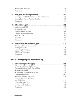 x | Table of Contents
Non-Volatile Databases 545
References 549
18. mod_perl Data-Sharing Techniques . . . . . . . . . . . . . . . . . . . . . . . . . . . . . . . . . 550
Sharing the Read-Only Data in and Between Processes 550
Sharing Data Between Various Handlers 551
References 554
19. DBM and mod_perl . . . . . . . . . . . . . . . . . . . . . . . . . . . . . . . . . . . . . . . . . . . . . . . 555
mod_perl and DBM 557
Resource Locking 558
Flawed Locking Methods 561
Locking Wrappers Overview 563
Tie::DB_Lock 563
Examples 564
References 569
20. Relational Databases and mod_perl . . . . . . . . . . . . . . . . . . . . . . . . . . . . . . . . 570
Persistent Database Connections
with Apache::DBI 571
Improving Performance 578
DBI Debug Techniques 581
References 582
Part IV. Debugging and Troubleshooting
21. Error Handling and Debugging . . . . . . . . . . . . . . . . . . . . . . . . . . . . . . . . . . . . . 585
Warnings and Errors Explained 585
Debugging Code in Single-Server Mode 596
Tracing System Calls 598
Tracing mod_perl-Specific Perl Calls 599
Debugging Perl Code 603
Analyzing Dumped core Files 631
Hanging Processes: Detection
and Diagnostics 637
Useful Debug Modules 646
Looking Inside the Server 656
References 661
 