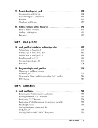 Table of Contents | xi
22. Troubleshooting mod_perl . . . . . . . . . . . . . . . . . . . . . . . . . . . . . . . . . . . . . . . . 662
Configuration and Startup 662
Code Parsing and Compilation 665
Runtime 666
Shutdown and Restart 670
23. Getting Help and Online Resources . . . . . . . . . . . . . . . . . . . . . . . . . . . . . . . . . . 672
How to Report Problems 673
Mailing List Etiquette 675
Resources 676
Part V. mod_perl 2.0
24. mod_perl 2.0: Installation and Configuration . . . . . . . . . . . . . . . . . . . . . . . . 685
What’s New in Apache 2.0 686
What’s New in Perl 5.6.0–5.8.0 689
What’s New in mod_perl 2.0 691
Installing mod_perl 2.0 694
Configuring mod_perl 2.0 697
Resources 708
25. Programming for mod_perl 2.0 . . . . . . . . . . . . . . . . . . . . . . . . . . . . . . . . . . . . 709
Migrating to and Programming
with mod_perl 2.0 709
New Apache Phases and Corresponding Perl*Handlers 714
I/O Filtering 728
Part VI. Appendixes
A. mod_perl Recipes . . . . . . . . . . . . . . . . . . . . . . . . . . . . . . . . . . . . . . . . . . . . . . . . 753
Emulating the Authentication Mechanism 753
Reusing Data from POST Requests 753
Redirecting POST Requests 754
Redirecting While Maintaining Environment Variables 755
Handling Cookies 755
Sending Multiple Cookies with the
mod_perl API 756
Sending Cookies in REDIRECT Responses 756
 