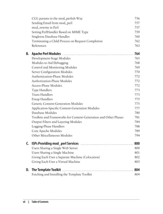 xii | Table of Contents
CGI::params in the mod_perlish Way 756
Sending Email from mod_perl 757
mod_rewrite in Perl 757
Setting PerlHandler Based on MIME Type 759
Singleton Database Handles 760
Terminating a Child Process on Request Completion 762
References 763
B. Apache Perl Modules . . . . . . . . . . . . . . . . . . . . . . . . . . . . . . . . . . . . . . . . . . . . . . 764
Development-Stage Modules 765
Modules to Aid Debugging 768
Control and Monitoring Modules 769
Server Configuration Modules 770
Authentication-Phase Modules 772
Authorization-Phase Modules 772
Access-Phase Modules 772
Type Handlers 773
Trans Handlers 773
Fixup Handlers 775
Generic Content-Generation Modules 775
Application-Specific Content-Generation Modules 777
Database Modules 780
Toolkits and Frameworks for Content-Generation and Other Phases 781
Output Filters and Layering Modules 784
Logging-Phase Handlers 788
Core Apache Modules 789
Other Miscellaneous Modules 794
C. ISPs Providing mod_perl Services . . . . . . . . . . . . . . . . . . . . . . . . . . . . . . . . . . 800
Users Sharing a Single Web Server 800
Users Sharing a Single Machine 801
Giving Each User a Separate Machine (Colocation) 802
Giving Each User a Virtual Machine 803
D. The Template Toolkit . . . . . . . . . . . . . . . . . . . . . . . . . . . . . . . . . . . . . . . . . . . . . . 804
Fetching and Installing the Template Toolkit 804
 