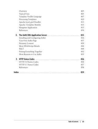 Table of Contents | xiii
Overview 805
Typical Uses 805
Template Toolkit Language 807
Processing Templates 810
Apache/mod_perl Handler 813
Apache::Template Module 815
Hangman Application 815
References 834
E. The AxKit XML Application Server . . . . . . . . . . . . . . . . . . . . . . . . . . . . . . . . . . . 835
Installing and Configuring AxKit 836
Your First AxKit Page 837
Dynamic Content 839
More XPathScript Details 846
XSLT 848
Putting Everything Together 852
More Reasons to Use AxKit 855
F. HTTP Status Codes . . . . . . . . . . . . . . . . . . . . . . . . . . . . . . . . . . . . . . . . . . . . . . . . 856
HTTP/1.0 Status Codes 856
HTTP/1.1 Status Codes 857
References 858
Index . . . . . . . . . . . . . . . . . . . . . . . . . . . . . . . . . . . . . . . . . . . . . . . . . . . . . . . . . . . . . . . . . 859
 