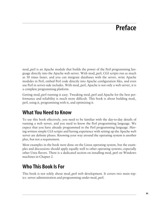 xv
Preface
mod_perl is an Apache module that builds the power of the Perl programming lan-
guage directly into the Apache web server. With mod_perl, CGI scripts run as much
as 50 times faster, and you can integrate databases with the server, write Apache
modules in Perl, embed Perl code directly into Apache configuration files, and even
use Perl in server-side includes. With mod_perl, Apache is not only a web server, it is
a complete programming platform.
Getting mod_perl running is easy. Tweaking mod_perl and Apache for the best per-
formance and reliability is much more difficult. This book is about building mod_
perl, using it, programming with it, and optimizing it.
What You Need to Know
To use this book effectively, you need to be familiar with the day-to-day details of
running a web server, and you need to know the Perl programming language. We
expect that you have already programmed in the Perl programming language. Hav-
ing written simple CGI scripts and having experience with setting up the Apache web
server are definite pluses. Knowing your way around the operating system is another
plus, but not a requirement.
Most examples in the book were done on the Linux operating system, but the exam-
ples and discussions should apply equally well to other operating systems, especially
other Unix flavors. There is a dedicated section on installing mod_perl on Windows
machines in Chapter 2.
Who This Book Is For
This book is not solely about mod_perl web development. It covers two main top-
ics: server administration and programming under mod_perl.
 