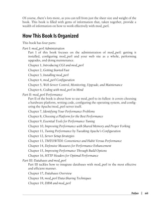 Preface | xvii
Of course, there’s lots more, as you can tell from just the sheer size and weight of the
book. This book is filled with gems of information that, taken together, provide a
wealth of information on how to work effectively with mod_perl.
How This Book Is Organized
This book has four parts:
Part I: mod_perl Administration
Part I of this book focuses on the administration of mod_perl: getting it
installed, configuring mod_perl and your web site as a whole, performing
upgrades, and doing maintenance.
Chapter 1, Introducing CGI and mod_perl
Chapter 2, Getting Started Fast
Chapter 3, Installing mod_perl
Chapter 4, mod_perl Configuration
Chapter 5, Web Server Control, Monitoring, Upgrade, and Maintenance
Chapter 6, Coding with mod_perl in Mind
Part II: mod_perl Performance
Part II of the book is about how to use mod_perl to its fullest: it covers choosing
a hardware platform, writing code, configuring the operating system, and config-
uring the Apache/mod_perl server itself.
Chapter 7, Identifying Your Performance Problems
Chapter 8, Choosing a Platform for the Best Performance
Chapter 9, Essential Tools for Performance Tuning
Chapter 10, Improving Performance with Shared Memory and Proper Forking
Chapter 11, Tuning Performance by Tweaking Apache’s Configuration
Chapter 12, Server Setup Strategies
Chapter 13, TMTOWTDI: Convenience and Habit Versus Performance
Chapter 14, Defensive Measures for Performance Enhancement
Chapter 15, Improving Performance Through Build Options
Chapter 16, HTTP Headers for Optimal Performance
Part III: Databases and mod_perl
Part III tackles how to integrate databases with mod_perl in the most effective
and efficient manner.
Chapter 17, Databases Overview
Chapter 18, mod_perl Data-Sharing Techniques
Chapter 19, DBM and mod_perl
 