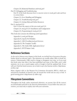 xviii | Preface
Chapter 20, Relational Databases and mod_perl
Part IV: Debugging and Troubleshooting
Part IV of the book discusses how to uncover errors in mod_perl code and how
to correct them.
Chapter 21, Error Handling and Debugging
Chapter 22, Troubleshooting mod_perl
Chapter 23, Getting Help and Online Resources
Part V, mod_perl 2.0
Part V covers the aspects of the new mod_perl 2.0.
Chapter 24, mod_perl 2.0: Installation and Configuration
Chapter 25, Programming for mod_perl 2.0
This book also contains the following useful appendixes:
Appendix A, mod_perl Recipes
Appendix B, Apache Perl Modules
Appendix C, ISPs Providing mod_perl Services
Appendix D, The Template Toolkit
Appendix E, The AxKit XML Application Server
Appendix F, HTTP Status Codes
Reference Sections
At the end of almost every chapter in this book, we include lists of resources that give
further detail on relevant topics. The references are usually either URLs or book ref-
erences. Unfortunately, URLs tend to change or disappear over time, so if you read
this book some time after it has been published and some of the URLs aren’t valid
anymore, try to use a search engine such as Google to find the updated link. If you
still can’t find the listed resource, try to look it up in the Internet archive: http://www.
archive.org/.
Many chapters refer to the Request For Comments documents (RFCs), which are
mirrored by hundreds of Internet sites all around the world and are easy to find. A
good starting point is http://www.rfc-editor.org/.
Filesystem Conventions
Throughout the book, unless mentioned otherwise, we assume that all the sources
are downloaded and built in the directory /home/stas/src/. If you follow the same con-
vention, you need only to replace stas with your username.
 