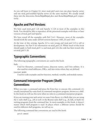 Preface | xix
As you will learn in Chapter 12, most mod_perl users run one plain Apache server
and one mod_perl-enabled Apache server on the same machine. We usually install
these into the directories /home/httpd/httpd_docs and /home/httpd/httpd_perl, respec-
tively.
Apache and Perl Versions
We have used mod_perl 1.26 and Apache 1.3.24 in most of the examples in this
book. You should be able to reproduce all the presented examples with these or later
versions of mod_perl and Apache.
We have tested all the examples with Perl 5.6.1. However, most of the examples
should work the same under all Perl versions between 5.005_03 and 5.8.0.
At the time of this writing, Apache 2.0 is very young and mod_perl 2.0 is still in
development. See Part V for information on mod_perl 2.0. While much of this book
should apply to both mod_perl 1.x and mod_perl 2.0, the code has been tested only
on mod_perl 1.26.
Typographic Conventions
The following typographic conventions are used in this book:
Italic
Used for filenames, command names, directory names, and Unix utilities. It is
also used for email addresses, URLs, and new terms where they are defined.
Constant Width
Used for code examples and for function, method, variable, and module names.
Command Interpreter Program (Shell)
Conventions
When you type a command and press the Enter key to execute this command, it’s
usually interpreted by some kind of command interpreter program, known as a shell.
In this book we will use this term when we refer to a command interpreter program.
If you are running your web server on some Unix flavor, it is likely that you are using
the C-style shell (e.g., csh or tcsh) or the Bourne-style shell (e.g., sh, ksh, or bash) for
starting programs from the command line. In most examples in this book, it doesn’t
matter which shell program is used. In places where a different syntax should be
used for different shell programs, we will say so.
The following command-line conventions are used in this book:
panic% command
 