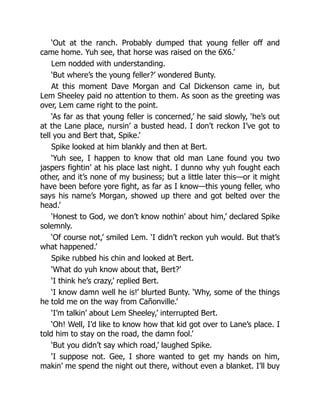 ‘Out at the ranch. Probably dumped that young feller off and
came home. Yuh see, that horse was raised on the 6X6.’
Lem nodded with understanding.
‘But where’s the young feller?’ wondered Bunty.
At this moment Dave Morgan and Cal Dickenson came in, but
Lem Sheeley paid no attention to them. As soon as the greeting was
over, Lem came right to the point.
‘As far as that young feller is concerned,’ he said slowly, ‘he’s out
at the Lane place, nursin’ a busted head. I don’t reckon I’ve got to
tell you and Bert that, Spike.’
Spike looked at him blankly and then at Bert.
‘Yuh see, I happen to know that old man Lane found you two
jaspers fightin’ at his place last night. I dunno why yuh fought each
other, and it’s none of my business; but a little later this—or it might
have been before yore fight, as far as I know—this young feller, who
says his name’s Morgan, showed up there and got belted over the
head.’
‘Honest to God, we don’t know nothin’ about him,’ declared Spike
solemnly.
‘Of course not,’ smiled Lem. ‘I didn’t reckon yuh would. But that’s
what happened.’
Spike rubbed his chin and looked at Bert.
‘What do yuh know about that, Bert?’
‘I think he’s crazy,’ replied Bert.
‘I know damn well he is!’ blurted Bunty. ‘Why, some of the things
he told me on the way from Cañonville.’
‘I’m talkin’ about Lem Sheeley,’ interrupted Bert.
‘Oh! Well, I’d like to know how that kid got over to Lane’s place. I
told him to stay on the road, the damn fool.’
‘But you didn’t say which road,’ laughed Spike.
‘I suppose not. Gee, I shore wanted to get my hands on him,
makin’ me spend the night out there, without even a blanket. I’ll buy
 
