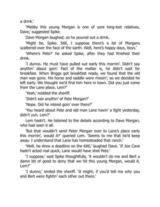 a drink.’
‘Mebby this young Morgan is one of yore long-lost relatives,
Dave,’ suggested Spike.
Dave Morgan laughed, as he poured out a drink.
‘Might be, Spike. Still, I suppose there’s a lot of Morgans
scattered over the face of the earth. Well, here’s happy days, boys.’
‘Where’s Pete?’ he asked Spike, after they had finished their
drink.
‘I dunno. He must have pulled out early this mornin’. Didn’t say
anythin’ about goin’. Fact of the matter is, he didn’t wait for
breakfast. When Briggs got breakfast ready, we found that the old
man was gone. His horse and saddle were missin’; so we decided he
left early. We thought we’d find him here in town. Did you just come
from the Lane place, Lem?’
‘Yeah,’ nodded the sheriff.
‘Didn’t see anythin’ of Pete Morgan?’
‘Nope. Did he intend goin’ over there?’
‘You heard about Pete and old man Lane havin’ a fight yesterday,
didn’t yuh, Lem?’
Lem hadn’t. He listened to the details according to Dave Morgan,
who had seen it all.
‘But that wouldn’t send Peter Morgan over to Lane’s place early
this mornin’, would it?’ queried Lem. ‘Seems to me that he’d keep
away. I understand that Lane has homesteaded that ranch.’
‘Well, he drew a deadline on the 6X6,’ laughed Dave. ‘If Joe Cave
hadn’t acted real quick, Lane would have shot Pete.’
‘I suppose,’ said Spike thoughtfully, ‘it wouldn’t do me and Bert a
damn bit of good to deny that we hit this young Morgan, would it,
Lem?’
‘I dunno,’ smiled the sheriff. ‘It might, if you’d tell me why you
and Bert were fightin’ each other out there.’
 