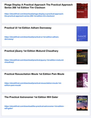 Phage Display A Practical Approach The Practical Approach
Series 266 1st Edition Tim Clackson
https://ebookfinal.com/download/phage-display-a-practical-approach-
the-practical-approach-series-266-1st-edition-tim-clackson/
Practical UI 1st Edition Adham Dannaway
https://ebookfinal.com/download/practical-ui-1st-edition-adham-
dannaway/
Practical jQuery 1st Edition Mukund Chaudhary
https://ebookfinal.com/download/practical-jquery-1st-edition-mukund-
chaudhary/
Practical Resuscitation Moule 1st Edition Pam Moule
https://ebookfinal.com/download/practical-resuscitation-moule-1st-
edition-pam-moule/
The Practical Astronomer 1st Edition Will Gater
https://ebookfinal.com/download/the-practical-astronomer-1st-edition-
will-gater/
 
