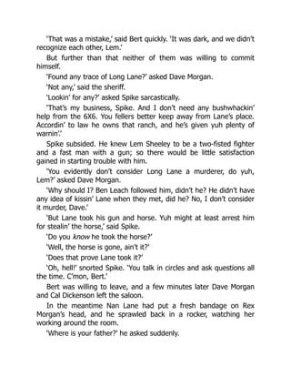 ‘That was a mistake,’ said Bert quickly. ‘It was dark, and we didn’t
recognize each other, Lem.’
But further than that neither of them was willing to commit
himself.
‘Found any trace of Long Lane?’ asked Dave Morgan.
‘Not any,’ said the sheriff.
‘Lookin’ for any?’ asked Spike sarcastically.
‘That’s my business, Spike. And I don’t need any bushwhackin’
help from the 6X6. You fellers better keep away from Lane’s place.
Accordin’ to law he owns that ranch, and he’s given yuh plenty of
warnin’.’
Spike subsided. He knew Lem Sheeley to be a two-fisted fighter
and a fast man with a gun; so there would be little satisfaction
gained in starting trouble with him.
‘You evidently don’t consider Long Lane a murderer, do yuh,
Lem?’ asked Dave Morgan.
‘Why should I? Ben Leach followed him, didn’t he? He didn’t have
any idea of kissin’ Lane when they met, did he? No, I don’t consider
it murder, Dave.’
‘But Lane took his gun and horse. Yuh might at least arrest him
for stealin’ the horse,’ said Spike.
‘Do you know he took the horse?’
‘Well, the horse is gone, ain’t it?’
‘Does that prove Lane took it?’
‘Oh, hell!’ snorted Spike. ‘You talk in circles and ask questions all
the time. C’mon, Bert.’
Bert was willing to leave, and a few minutes later Dave Morgan
and Cal Dickenson left the saloon.
In the meantime Nan Lane had put a fresh bandage on Rex
Morgan’s head, and he sprawled back in a rocker, watching her
working around the room.
‘Where is your father?’ he asked suddenly.
 