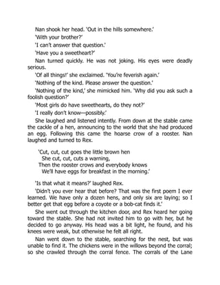 Nan shook her head. ‘Out in the hills somewhere.’
‘With your brother?’
‘I can’t answer that question.’
‘Have you a sweetheart?’
Nan turned quickly. He was not joking. His eyes were deadly
serious.
‘Of all things!’ she exclaimed. ‘You’re feverish again.’
‘Nothing of the kind. Please answer the question.’
‘Nothing of the kind,’ she mimicked him. ‘Why did you ask such a
foolish question?’
‘Most girls do have sweethearts, do they not?’
‘I really don’t know—possibly.’
She laughed and listened intently. From down at the stable came
the cackle of a hen, announcing to the world that she had produced
an egg. Following this came the hoarse crow of a rooster. Nan
laughed and turned to Rex.
‘Cut, cut, cut goes the little brown hen
She cut, cut, cuts a warning,
Then the rooster crows and everybody knows
We’ll have eggs for breakfast in the morning.’
‘Is that what it means?’ laughed Rex.
‘Didn’t you ever hear that before? That was the first poem I ever
learned. We have only a dozen hens, and only six are laying; so I
better get that egg before a coyote or a bob-cat finds it.’
She went out through the kitchen door, and Rex heard her going
toward the stable. She had not invited him to go with her, but he
decided to go anyway. His head was a bit light, he found, and his
knees were weak, but otherwise he felt all right.
Nan went down to the stable, searching for the nest, but was
unable to find it. The chickens were in the willows beyond the corral;
so she crawled through the corral fence. The corrals of the Lane
 