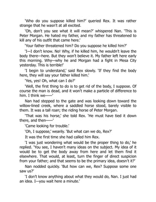 ‘Who do you suppose killed him?’ queried Rex. It was rather
strange that he wasn’t at all excited.
‘Oh, don’t you see what it will mean?’ whispered Nan. ‘This is
Peter Morgan. He hated my father, and my father has threatened to
kill any of his outfit that came here.’
‘Your father threatened him? Do you suppose he killed him?’
‘I—I don’t know. No! Why, if he killed him, he wouldn’t leave the
body there—here. But they won’t believe it. My father left here early
this morning. Why—why he and Morgan had a fight in Mesa City
yesterday. This is terrible!’
‘I begin to understand,’ said Rex slowly. ‘If they find the body
here, they will say your father killed him.’
‘Yes, yes! Oh, what can I do?’
‘Well, the first thing to do is to get rid of the body, I suppose. Of
course the man is dead, and it won’t make a particle of difference to
him. I think we——’
Nan had stepped to the gate and was looking down toward the
willow-lined creek, where a saddled horse stood, barely visible to
them. It was a tall roan; the riding horse of Peter Morgan.
‘That was his horse,’ she told Rex. ‘He must have tied it down
there, and then——’
‘Came looking for trouble.’
‘Oh, I suppose,’ wearily. ‘But what can we do, Rex?’
It was the first time she had called him Rex.
‘I was just wondering what would be the proper thing to do,’ he
replied. ‘You see, I haven’t many ideas on the subject. My idea of it
would be to get the body away from here and let them find it
elsewhere. That would, at least, turn the finger of direct suspicion
from your father; and that seems to be the primary idea, doesn’t it?’
Nan nodded quickly. ‘But how can we, Rex? Suppose some one
saw us?’
‘I don’t know anything about what they would do, Nan. I just had
an idea. I—you wait here a minute.’
 