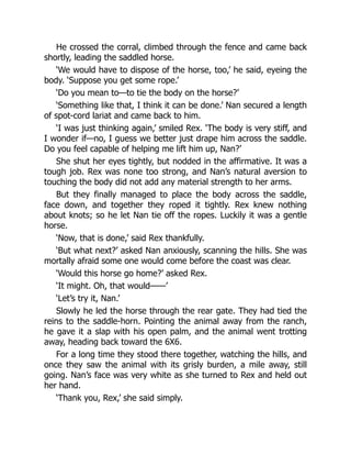 He crossed the corral, climbed through the fence and came back
shortly, leading the saddled horse.
‘We would have to dispose of the horse, too,’ he said, eyeing the
body. ‘Suppose you get some rope.’
‘Do you mean to—to tie the body on the horse?’
‘Something like that, I think it can be done.’ Nan secured a length
of spot-cord lariat and came back to him.
‘I was just thinking again,’ smiled Rex. ‘The body is very stiff, and
I wonder if—no, I guess we better just drape him across the saddle.
Do you feel capable of helping me lift him up, Nan?’
She shut her eyes tightly, but nodded in the affirmative. It was a
tough job. Rex was none too strong, and Nan’s natural aversion to
touching the body did not add any material strength to her arms.
But they finally managed to place the body across the saddle,
face down, and together they roped it tightly. Rex knew nothing
about knots; so he let Nan tie off the ropes. Luckily it was a gentle
horse.
‘Now, that is done,’ said Rex thankfully.
‘But what next?’ asked Nan anxiously, scanning the hills. She was
mortally afraid some one would come before the coast was clear.
‘Would this horse go home?’ asked Rex.
‘It might. Oh, that would——’
‘Let’s try it, Nan.’
Slowly he led the horse through the rear gate. They had tied the
reins to the saddle-horn. Pointing the animal away from the ranch,
he gave it a slap with his open palm, and the animal went trotting
away, heading back toward the 6X6.
For a long time they stood there together, watching the hills, and
once they saw the animal with its grisly burden, a mile away, still
going. Nan’s face was very white as she turned to Rex and held out
her hand.
‘Thank you, Rex,’ she said simply.
 