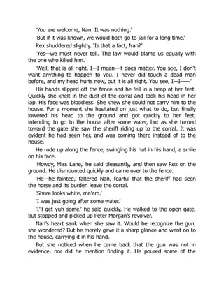 ‘You are welcome, Nan. It was nothing.’
‘But if it was known, we would both go to jail for a long time.’
Rex shuddered slightly. ‘Is that a fact, Nan?’
‘Yes—we must never tell. The law would blame us equally with
the one who killed him.’
‘Well, that is all right. I—I mean—it does matter. You see, I don’t
want anything to happen to you. I never did touch a dead man
before, and my head hurts now, but it is all right. You see, I—I——’
His hands slipped off the fence and he fell in a heap at her feet.
Quickly she knelt in the dust of the corral and took his head in her
lap. His face was bloodless. She knew she could not carry him to the
house. For a moment she hesitated on just what to do, but finally
lowered his head to the ground and got quickly to her feet,
intending to go to the house after some water, but as she turned
toward the gate she saw the sheriff riding up to the corral. It was
evident he had seen her, and was coming there instead of to the
house.
He rode up along the fence, swinging his hat in his hand, a smile
on his face.
‘Howdy, Miss Lane,’ he said pleasantly, and then saw Rex on the
ground. He dismounted quickly and came over to the fence.
‘He—he fainted,’ faltered Nan, fearful that the sheriff had seen
the horse and its burden leave the corral.
‘Shore looks white, ma’am.’
‘I was just going after some water.’
‘I’ll get yuh some,’ he said quickly. He walked to the open gate,
but stopped and picked up Peter Morgan’s revolver.
Nan’s heart sank when she saw it. Would he recognize the gun,
she wondered? But he merely gave it a sharp glance and went on to
the house, carrying it in his hand.
But she noticed when he came back that the gun was not in
evidence, nor did he mention finding it. He poured some of the
 