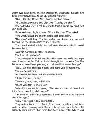 water over Rex’s head, and the shock of the cold water brought him
back to consciousness. He sat up, blinking foolishly.
‘This is the sheriff,’ said Nan. ‘You’ve met him before.’
‘Kinda went down and out, didn’t yuh?’ smiled the sheriff.
Rex nodded quickly. ‘Foolish of me to faint. I guess my head isn’t
very good yet.’
He looked searchingly at Nan. ‘Did you find them?’ he asked.
‘Find what?’ asked the sheriff, before Nan could reply.
‘The eggs,’ said Rex. ‘The hen called, you know; and we went
hunting the egg. Queer, isn’t it? And I fainted.’
The sheriff smiled thinly. He had seen the look which passed
between them.
‘Can yuh navigate all right?’ he asked.
‘Oh, I am all right now.’
‘I just dropped in to tell you that the horse you rode last night
was picked up at the 6X6 ranch and brought back to Mesa City. The
horse came from there, yuh see; so that would be where he’d go.’
‘Well, I am glad they got it back, and thank you for telling me.’
‘Oh, you’re welcome.’
He climbed the fence and mounted his horse.
‘I’ll see yuh later,’ he said.
‘Come any time, Lem,’ called Nan.
‘Thank yuh, Nan—I shore will.’
‘Whew!’ exclaimed Rex weakly. ‘That was a close call. You don’t
think he saw what we did, do you?’
‘I’m sure he didn’t. But somehow I don’t feel that he believed
about the eggs.’
‘Well, we are not in jail,’ grinned Rex.
They walked back to the front of the house, and Rex stood there
quite a while, thinking over the events of the night before. He
distinctly remembered that there had been a big gate. Where was
 