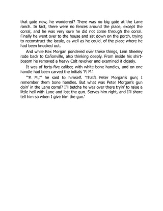 that gate now, he wondered? There was no big gate at the Lane
ranch. In fact, there were no fences around the place, except the
corral, and he was very sure he did not come through the corral.
Finally he went over to the house and sat down on the porch, trying
to reconstruct the locale, as well as he could, of the place where he
had been knocked out.
And while Rex Morgan pondered over these things, Lem Sheeley
rode back to Cañonville, also thinking deeply. From inside his shirt-
bosom he removed a heavy Colt revolver and examined it closely.
It was of forty-five caliber, with white bone handles, and on one
handle had been carved the initials ‘P. M.’
‘“P. M.,”’ he said to himself. ‘That’s Peter Morgan’s gun; I
remember them bone handles. But what was Peter Morgan’s gun
doin’ in the Lane corral? I’ll betcha he was over there tryin’ to raise a
little hell with Lane and lost the gun. Serves him right, and I’ll shore
tell him so when I give him the gun.’
 
