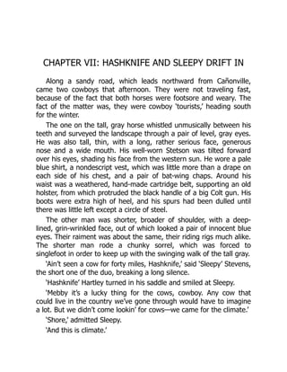 CHAPTER VII: HASHKNIFE AND SLEEPY DRIFT IN
Along a sandy road, which leads northward from Cañonville,
came two cowboys that afternoon. They were not traveling fast,
because of the fact that both horses were footsore and weary. The
fact of the matter was, they were cowboy ‘tourists,’ heading south
for the winter.
The one on the tall, gray horse whistled unmusically between his
teeth and surveyed the landscape through a pair of level, gray eyes.
He was also tall, thin, with a long, rather serious face, generous
nose and a wide mouth. His well-worn Stetson was tilted forward
over his eyes, shading his face from the western sun. He wore a pale
blue shirt, a nondescript vest, which was little more than a drape on
each side of his chest, and a pair of bat-wing chaps. Around his
waist was a weathered, hand-made cartridge belt, supporting an old
holster, from which protruded the black handle of a big Colt gun. His
boots were extra high of heel, and his spurs had been dulled until
there was little left except a circle of steel.
The other man was shorter, broader of shoulder, with a deep-
lined, grin-wrinkled face, out of which looked a pair of innocent blue
eyes. Their raiment was about the same, their riding rigs much alike.
The shorter man rode a chunky sorrel, which was forced to
singlefoot in order to keep up with the swinging walk of the tall gray.
‘Ain’t seen a cow for forty miles, Hashknife,’ said ‘Sleepy’ Stevens,
the short one of the duo, breaking a long silence.
‘Hashknife’ Hartley turned in his saddle and smiled at Sleepy.
‘Mebby it’s a lucky thing for the cows, cowboy. Any cow that
could live in the country we’ve gone through would have to imagine
a lot. But we didn’t come lookin’ for cows—we came for the climate.’
‘Shore,’ admitted Sleepy.
‘And this is climate.’
 