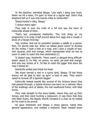 ‘In the daytime,’ admitted Sleepy. ‘Last night I dang near froze.
When we hit a town, I’m goin’ to have at a reg’lar bed. Didn’t that
shepherd tell us it was only twenty miles to Cañonville?’
‘Sheep-herder’s miles, Sleepy.’
‘I reckon that’s right.’
They rode in over the crest of a hill and saw the town of
Cañonville ahead of them.
‘That’s her,’ proclaimed Hashknife. ‘The first thing on my
programme is to wrap m’self around about four eggs and a couple o’
slices of a hawg’s hind leg.’
‘Yea, brother. And set on somethin’ besides a saddle or a cactus.
Man, I’m plumb rode out. When we talked about comin’ to Arizona
for the winter, I took a look at a map, and I seen a couple of two-
inch squares, pink and orange, which represented what we has to
cover in order to reach this here destination.[’]
‘It looked easy, Hashknife. There wasn’t a danged thing difficult-
lookin’ about it; no hills, no cactus, no sand; jist pink and orange.
And only two inches of it. I’d like to meet the jigger that drew the
map I looked at.’
Hashknife smiled and shook his head.
‘We shore earned a rest in a sunny land, Sleepy. I’ll bet these
broncs will be glad to lean up ag’in’ a load of oats. They wasn’t
raised to browse off a Spanish dagger.’
Cañonville looked exactly like several of the Arizona towns they
had passed through; a typical Arizona cow-town on a railroad. Many
of the buildings were of adobe, the rest weathered frame, with false
fronts.
They rode straight to the livery-stable, where they put up their
horses, and then went hunting a restaurant. It was there that they
met Noah Evans, the deputy sheriff, humped in a chair as he waited
for his meal to be served.
He gave Hashknife and Sleepy a sharp glance, noted their
general appearance, and nodded a welcome. Noah needed some
 