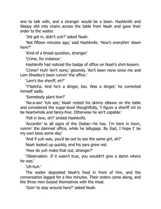 one to talk with, and a stranger would be a boon. Hashknife and
Sleepy slid into chairs across the table from Noah and gave their
order to the waiter.
‘Jist got in, didn’t yuh?’ asked Noah.
‘Not fifteen minutes ago,’ said Hashknife. ‘How’s everythin’ down
here?’
‘Kind of a broad question, stranger.’
‘Crime, for instance.’
Hashknife had noticed the badge of office on Noah’s shirt-bosom.
‘Crime? Huh! Ain’t none,’ gloomily. ‘Ain’t been none since me and
Lem Sheeley’s been runnin’ the office.’
‘Lem’s the sheriff, eh?’
‘Y’betcha. And he’s a dinger, too. Was a dinger,’ he corrected
himself sadly.
‘Somebody plant him?’
‘Na-a-aw! Yuh see,’ Noah rested his skinny elbows on the table
and considered the sugar-bowl thoughtfully, ‘I figure a sheriff ort to
be heartwhole and fancy-free. Otherwise he ain’t capable.’
‘Fell in love, eh?’ smiled Hashknife.
‘Accordin’ to all signs of the Zodiac—he has. I’m here in town,
runnin’ the damned office, while he lallygags. By Gad, I hope t’ be
my own boss some day.’
‘And if yuh was, you’d be out to see the same girl, eh?’
Noah looked up quickly, and his ears grew red.
‘How do yuh make that out, stranger?’
‘Observation. If it wasn’t true, you wouldn’t give a damn where
he was.’
‘Uh-huh.’
The waiter deposited Noah’s food in front of him, and the
conversation lagged for a few minutes. Their orders came along, and
the three men busied themselves with the meal.
‘Goin’ to stay around here?’ asked Noah.
 