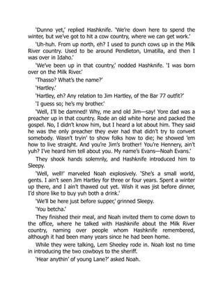‘Dunno yet,’ replied Hashknife. ‘We’re down here to spend the
winter, but we’ve got to hit a cow country, where we can get work.’
‘Uh-huh. From up north, eh? I used to punch cows up in the Milk
River country. Used to be around Pendleton, Umatilla, and then I
was over in Idaho.’
‘We’ve been up in that country,’ nodded Hashknife. ‘I was born
over on the Milk River.’
‘Thasso? What’s the name?’
‘Hartley.’
‘Hartley, eh? Any relation to Jim Hartley, of the Bar 77 outfit?’
‘I guess so; he’s my brother.’
‘Well, I’ll be damned! Why, me and old Jim—say! Yore dad was a
preacher up in that country. Rode an old white horse and packed the
gospel. No, I didn’t know him, but I heard a lot about him. They said
he was the only preacher they ever had that didn’t try to convert
somebody. Wasn’t tryin’ to show folks how to die; he showed ’em
how to live straight. And you’re Jim’s brother! You’re Hennery, ain’t
yuh? I’ve heard him tell about you. My name’s Evans—Noah Evans.’
They shook hands solemnly, and Hashknife introduced him to
Sleepy.
‘Well, well!’ marveled Noah explosively. ‘She’s a small world,
gents. I ain’t seen Jim Hartley for three or four years. Spent a winter
up there, and I ain’t thawed out yet. Wish it was jist before dinner,
I’d shore like to buy yuh both a drink.’
‘We’ll be here just before supper,’ grinned Sleepy.
‘You betcha.’
They finished their meal, and Noah invited them to come down to
the office, where he talked with Hashknife about the Milk River
country, naming over people whom Hashknife remembered,
although it had been many years since he had been home.
While they were talking, Lem Sheeley rode in. Noah lost no time
in introducing the two cowboys to the sheriff.
‘Hear anythin’ of young Lane?’ asked Noah.
 