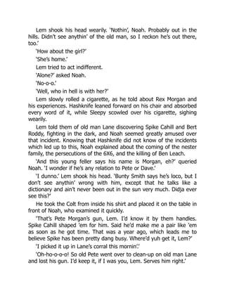 Lem shook his head wearily. ‘Nothin’, Noah. Probably out in the
hills. Didn’t see anythin’ of the old man, so I reckon he’s out there,
too.’
‘How about the girl?’
‘She’s home.’
Lem tried to act indifferent.
‘Alone?’ asked Noah.
‘No-o-o.’
‘Well, who in hell is with her?’
Lem slowly rolled a cigarette, as he told about Rex Morgan and
his experiences. Hashknife leaned forward on his chair and absorbed
every word of it, while Sleepy scowled over his cigarette, sighing
wearily.
Lem told them of old man Lane discovering Spike Cahill and Bert
Roddy, fighting in the dark, and Noah seemed greatly amused over
that incident. Knowing that Hashknife did not know of the incidents
which led up to this, Noah explained about the coming of the nester
family, the persecutions of the 6X6, and the killing of Ben Leach.
‘And this young feller says his name is Morgan, eh?’ queried
Noah. ‘I wonder if he’s any relation to Pete or Dave.’
‘I dunno.’ Lem shook his head. ‘Bunty Smith says he’s loco, but I
don’t see anythin’ wrong with him, except that he talks like a
dictionary and ain’t never been out in the sun very much. Didja ever
see this?’
He took the Colt from inside his shirt and placed it on the table in
front of Noah, who examined it quickly.
‘That’s Pete Morgan’s gun, Lem. I’d know it by them handles.
Spike Cahill shaped ’em for him. Said he’d make me a pair like ’em
as soon as he got time. That was a year ago, which leads me to
believe Spike has been pretty dang busy. Where’d yuh get it, Lem?’
‘I picked it up in Lane’s corral this mornin’.’
‘Oh-ho-o-o-o! So old Pete went over to clean-up on old man Lane
and lost his gun. I’d keep it, if I was you, Lem. Serves him right.’
 