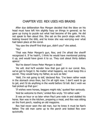 CHAPTER VIII: REX USES HIS BRAINS
After due deliberation Rex Morgan decided that the blow on his
head must have left him slightly hazy on things in general; so he
gave up trying to puzzle out what had become of the gate. He did
not speak to Nan about this. She sat on the porch steps with him,
looking toward the 6X6, and he knew she was worrying over what
had taken place at the corral.
‘You saw the sheriff find that gun, didn’t you?’ she asked.
‘Yes.’
‘That was Peter Morgan’s gun, Rex; and I’m afraid the sheriff
recognized it. If he hadn’t, I think he would have mentioned picking
it up, and would have given it to us. They cost about thirty dollars
apiece.’
‘But he doesn’t know Peter Morgan is dead.’
‘He will. And he’ll wonder how that gun got in our corral. Rex,
we’ve got to forget it. No matter what happens, we must keep this a
secret. They would hang my father, as sure as fate.’
‘Well, I’m not going to tell,’ declared Rex. ‘I’ve been rather weak
in the stomach since then, but I’m all right now. I don’t want to go
to jail, and I’d do anything in the world before I’d tell. But I wish we
had picked up that gun.’
‘If wishes were horses, beggars might ride,’ quoted Nan seriously.
‘And be welcome to them,’ smiled Rex wryly. ‘I’d rather walk.’
It was an hour or so later when Paul Lane rode in and stabled his
horse. Nan was in the kitchen, preparing a meal, and Rex was sitting
on the front porch, reading an old magazine.
Rex had never seen the old man, but he knew it must be Nan’s
father. The old man came up to the porch and looked Rex over
quizzically.
 