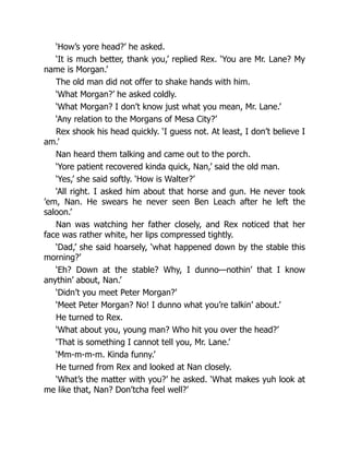‘How’s yore head?’ he asked.
‘It is much better, thank you,’ replied Rex. ‘You are Mr. Lane? My
name is Morgan.’
The old man did not offer to shake hands with him.
‘What Morgan?’ he asked coldly.
‘What Morgan? I don’t know just what you mean, Mr. Lane.’
‘Any relation to the Morgans of Mesa City?’
Rex shook his head quickly. ‘I guess not. At least, I don’t believe I
am.’
Nan heard them talking and came out to the porch.
‘Yore patient recovered kinda quick, Nan,’ said the old man.
‘Yes,’ she said softly. ‘How is Walter?’
‘All right. I asked him about that horse and gun. He never took
’em, Nan. He swears he never seen Ben Leach after he left the
saloon.’
Nan was watching her father closely, and Rex noticed that her
face was rather white, her lips compressed tightly.
‘Dad,’ she said hoarsely, ‘what happened down by the stable this
morning?’
‘Eh? Down at the stable? Why, I dunno—nothin’ that I know
anythin’ about, Nan.’
‘Didn’t you meet Peter Morgan?’
‘Meet Peter Morgan? No! I dunno what you’re talkin’ about.’
He turned to Rex.
‘What about you, young man? Who hit you over the head?’
‘That is something I cannot tell you, Mr. Lane.’
‘Mm-m-m-m. Kinda funny.’
He turned from Rex and looked at Nan closely.
‘What’s the matter with you?’ he asked. ‘What makes yuh look at
me like that, Nan? Don’tcha feel well?’
 