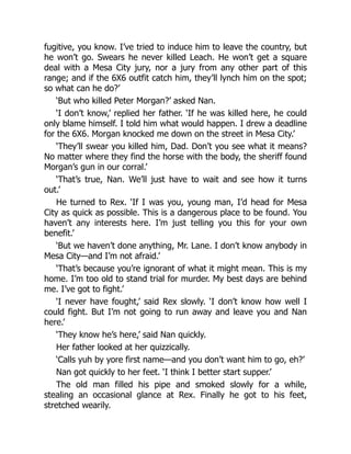 fugitive, you know. I’ve tried to induce him to leave the country, but
he won’t go. Swears he never killed Leach. He won’t get a square
deal with a Mesa City jury, nor a jury from any other part of this
range; and if the 6X6 outfit catch him, they’ll lynch him on the spot;
so what can he do?’
‘But who killed Peter Morgan?’ asked Nan.
‘I don’t know,’ replied her father. ‘If he was killed here, he could
only blame himself. I told him what would happen. I drew a deadline
for the 6X6. Morgan knocked me down on the street in Mesa City.’
‘They’ll swear you killed him, Dad. Don’t you see what it means?
No matter where they find the horse with the body, the sheriff found
Morgan’s gun in our corral.’
‘That’s true, Nan. We’ll just have to wait and see how it turns
out.’
He turned to Rex. ‘If I was you, young man, I’d head for Mesa
City as quick as possible. This is a dangerous place to be found. You
haven’t any interests here. I’m just telling you this for your own
benefit.’
‘But we haven’t done anything, Mr. Lane. I don’t know anybody in
Mesa City—and I’m not afraid.’
‘That’s because you’re ignorant of what it might mean. This is my
home. I’m too old to stand trial for murder. My best days are behind
me. I’ve got to fight.’
‘I never have fought,’ said Rex slowly. ‘I don’t know how well I
could fight. But I’m not going to run away and leave you and Nan
here.’
‘They know he’s here,’ said Nan quickly.
Her father looked at her quizzically.
‘Calls yuh by yore first name—and you don’t want him to go, eh?’
Nan got quickly to her feet. ‘I think I better start supper.’
The old man filled his pipe and smoked slowly for a while,
stealing an occasional glance at Rex. Finally he got to his feet,
stretched wearily.
 