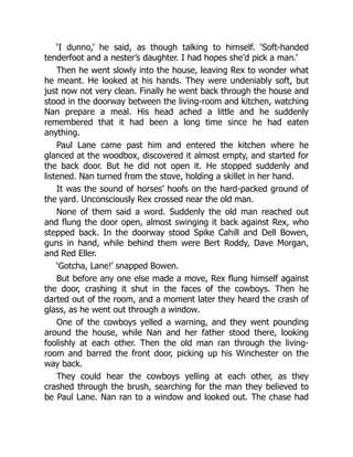 ‘I dunno,’ he said, as though talking to himself. ‘Soft-handed
tenderfoot and a nester’s daughter. I had hopes she’d pick a man.’
Then he went slowly into the house, leaving Rex to wonder what
he meant. He looked at his hands. They were undeniably soft, but
just now not very clean. Finally he went back through the house and
stood in the doorway between the living-room and kitchen, watching
Nan prepare a meal. His head ached a little and he suddenly
remembered that it had been a long time since he had eaten
anything.
Paul Lane came past him and entered the kitchen where he
glanced at the woodbox, discovered it almost empty, and started for
the back door. But he did not open it. He stopped suddenly and
listened. Nan turned from the stove, holding a skillet in her hand.
It was the sound of horses’ hoofs on the hard-packed ground of
the yard. Unconsciously Rex crossed near the old man.
None of them said a word. Suddenly the old man reached out
and flung the door open, almost swinging it back against Rex, who
stepped back. In the doorway stood Spike Cahill and Dell Bowen,
guns in hand, while behind them were Bert Roddy, Dave Morgan,
and Red Eller.
‘Gotcha, Lane!’ snapped Bowen.
But before any one else made a move, Rex flung himself against
the door, crashing it shut in the faces of the cowboys. Then he
darted out of the room, and a moment later they heard the crash of
glass, as he went out through a window.
One of the cowboys yelled a warning, and they went pounding
around the house, while Nan and her father stood there, looking
foolishly at each other. Then the old man ran through the living-
room and barred the front door, picking up his Winchester on the
way back.
They could hear the cowboys yelling at each other, as they
crashed through the brush, searching for the man they believed to
be Paul Lane. Nan ran to a window and looked out. The chase had
 