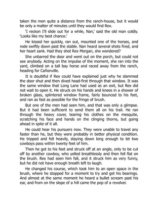 taken the men quite a distance from the ranch-house, but it would
be only a matter of minutes until they would find Rex.
‘I reckon I’ll slide out for a while, Nan,’ said the old man coldly.
‘Looks like my best chance.’
He kissed her quickly, ran out, mounted one of the horses, and
rode swiftly down past the stable. Nan heard several shots fired, and
her heart sank. Had they shot Rex Morgan, she wondered?
She unbarred the door and went out on the porch, but could not
see anybody. Acting on the impulse of the moment, she ran into the
yard, climbed on a tall bay horse and raced away from the ranch,
heading for Cañonville.
It is doubtful if Rex could have explained just why he slammed
the door shut and then dived head-first through that window. It was
the same window that Long Lane had used as an exit, but Rex did
not wait to open it. He struck on his hands and knees in a shower of
broken glass, splintered window frame, fairly bounced to his feet,
and ran as fast as possible for the fringe of brush.
But one of the men had seen him, and that was only a glimpse.
But it had been sufficient to send them all on his trail. He ran
through the heavy cover, tearing his clothes on the mesquite,
scratching his face and hands on the clinging thorns, but going
ahead in spite of it all.
He could hear his pursuers now. They were unable to travel any
faster than he, but they were probably in better physical condition.
He tripped and fell heavily, staying down long enough to let two
cowboys pass within twenty feet of him.
Then he got to his feet and struck off at an angle, only to be cut
off by another cowboy, who yelled breathlessly and then fell flat on
the brush. Rex had seen him fall, and it struck him as very funny,
but he did not have enough breath left to laugh.
He changed his course, which took him to an open space in the
brush, where he stopped for a moment to try and get his bearings.
And almost at the same moment he heard a bullet scream past his
ear, and from on the slope of a hill came the pop of a revolver.
 